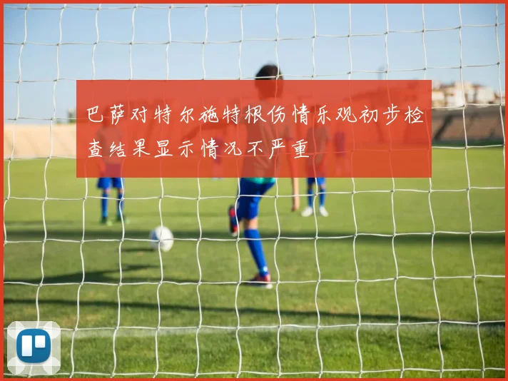 巴萨对特尔施特根伤情乐观初步检查结果显示情况不严重