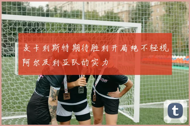 麦卡利斯特期待胜利开局绝不轻视阿尔及利亚队的实力