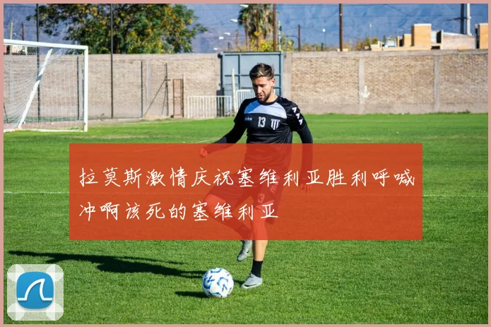 拉莫斯激情庆祝塞维利亚胜利呼喊冲啊该死的塞维利亚