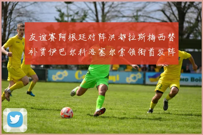 友谊赛阿根廷对阵洪都拉斯梅西替补贾伊巴尔科洛塞尔索领衔首发阵容