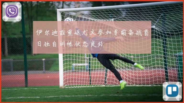 伊尔迪兹重返尤文参加季前备战首日独自训练状态良好