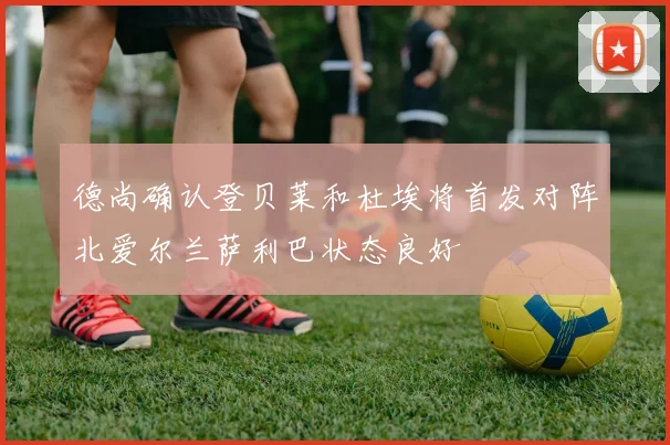 德尚确认登贝莱和杜埃将首发对阵北爱尔兰萨利巴状态良好