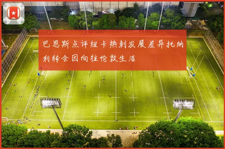巴恩斯点评纽卡热刺发展差异托纳利转会因向往伦敦生活