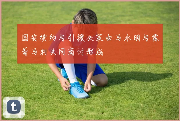 国安续约与引援决策由马永明与蒙哥马利共同商讨形成