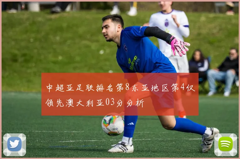 中超亚足联排名第8东亚地区第4仅领先澳大利亚03分分析