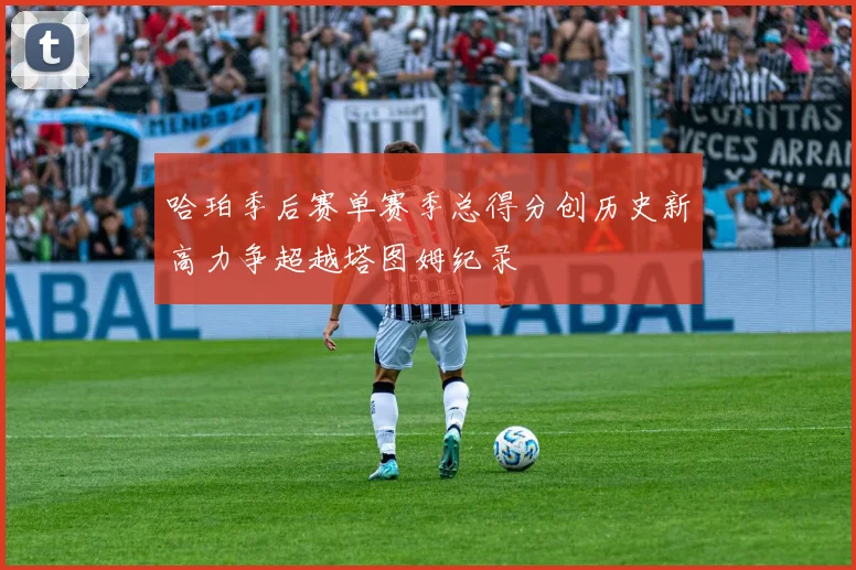 哈珀季后赛单赛季总得分创历史新高力争超越塔图姆纪录