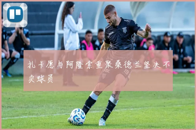 扎卡愿与阿隆索重聚桑德兰坚决不卖球员