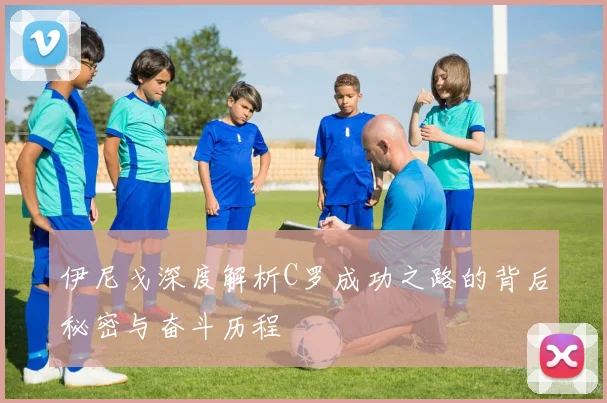 伊尼戈深度解析C罗成功之路的背后秘密与奋斗历程