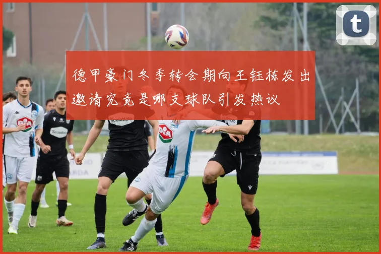 德甲豪门冬季转会期向王钰栋发出邀请究竟是哪支球队引发热议