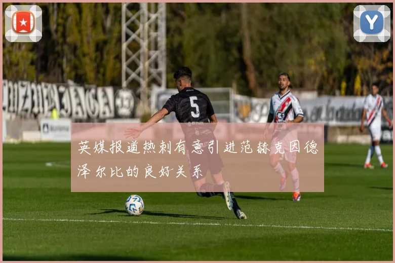 英媒报道热刺有意引进范赫克因德泽尔比的良好关系