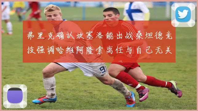 弗里克确认坎塞洛能出战桑坦德竞技强调哈维阿隆索离任与自己无关