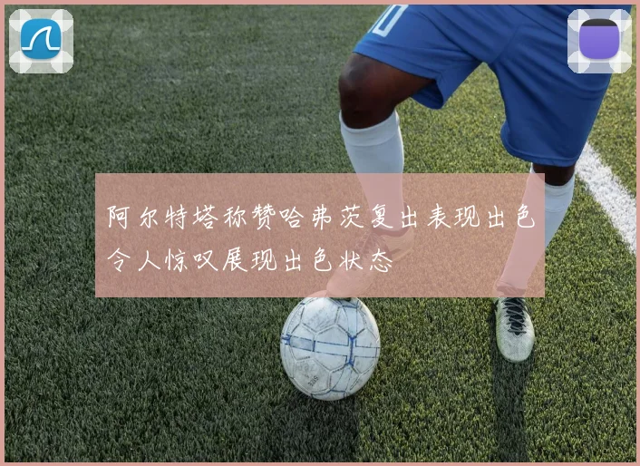 阿尔特塔称赞哈弗茨复出表现出色令人惊叹展现出色状态