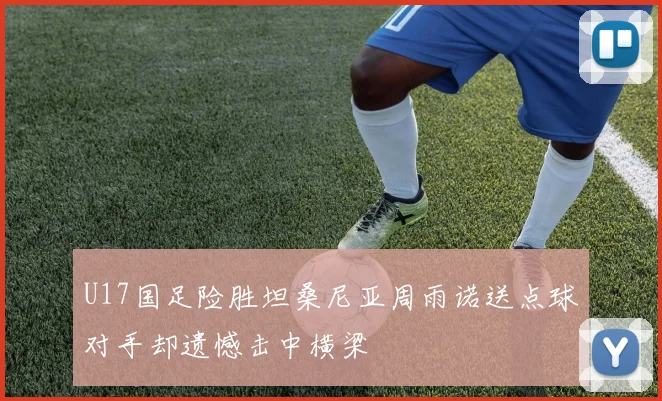 U17国足险胜坦桑尼亚周雨诺送点球对手却遗憾击中横梁