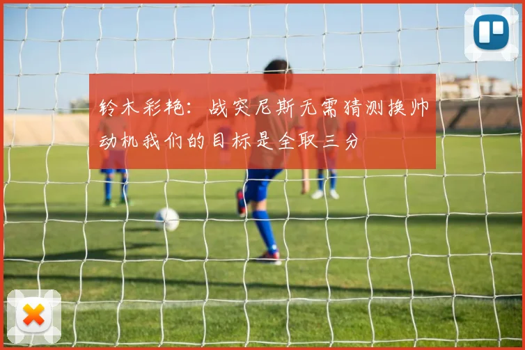 铃木彩艳：战突尼斯无需猜测换帅动机我们的目标是全取三分