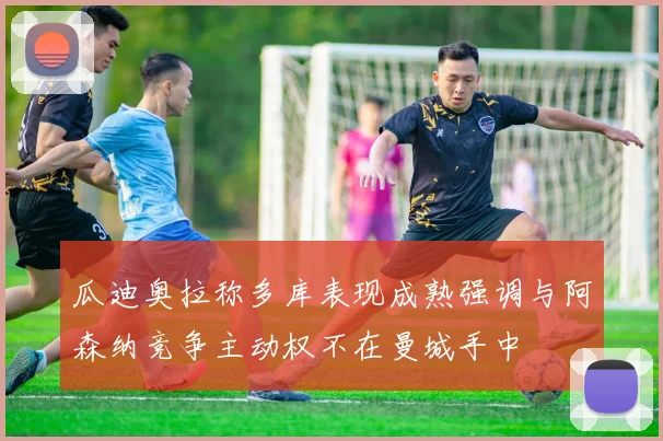 瓜迪奥拉称多库表现成熟强调与阿森纳竞争主动权不在曼城手中