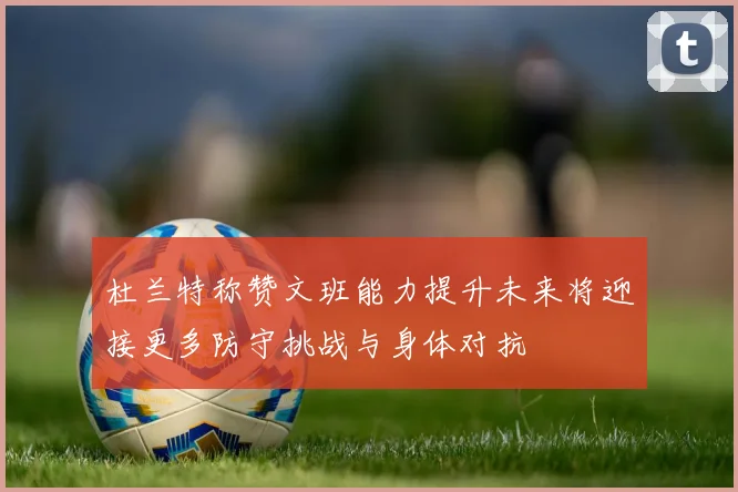杜兰特称赞文班能力提升未来将迎接更多防守挑战与身体对抗