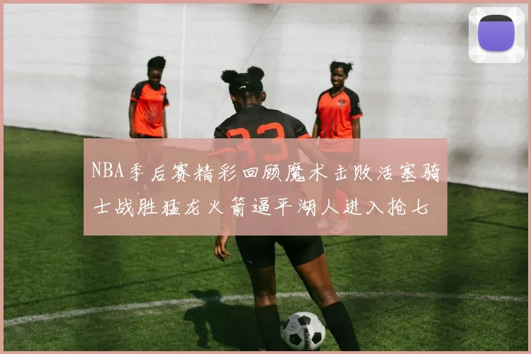 NBA季后赛精彩回顾魔术击败活塞骑士战胜猛龙火箭逼平湖人进入抢七大战