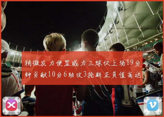 稍微发力便显威力三球仅上场19分钟贡献10分6助攻3抢断正负值高达22