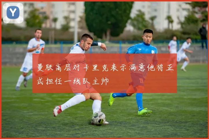 曼联高层对卡里克表示满意他将正式担任一线队主帅
