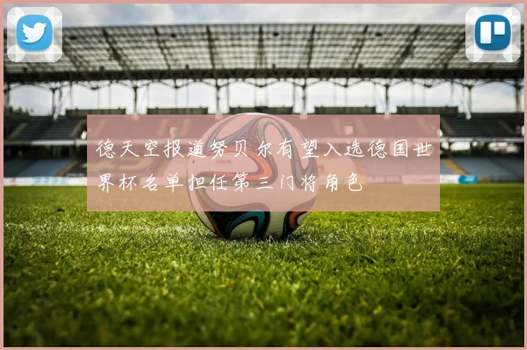 德天空报道努贝尔有望入选德国世界杯名单担任第三门将角色