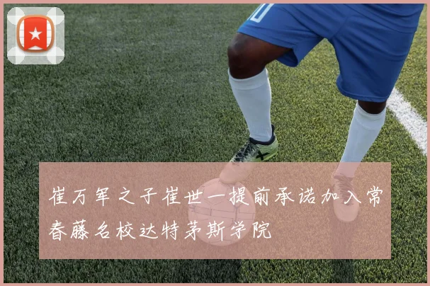 崔万军之子崔世一提前承诺加入常春藤名校达特茅斯学院