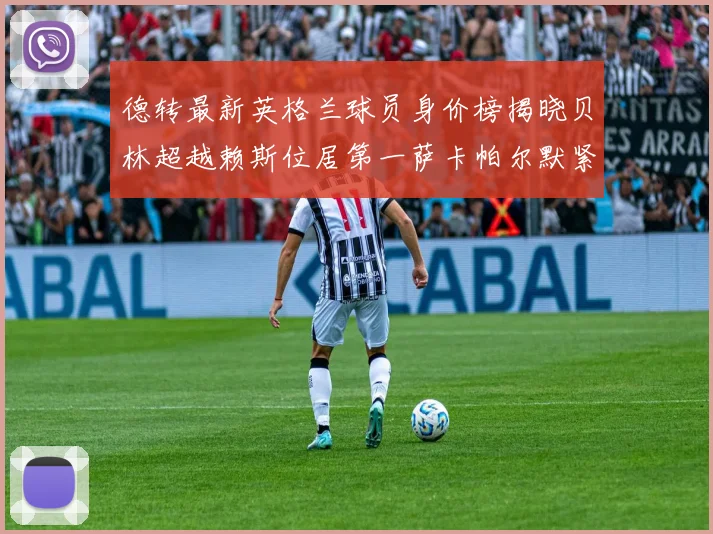 德转最新英格兰球员身价榜揭晓贝林超越赖斯位居第一萨卡帕尔默紧随其后