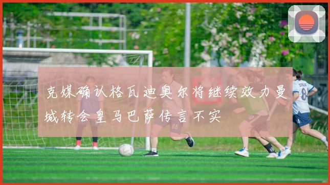 克媒确认格瓦迪奥尔将继续效力曼城转会皇马巴萨传言不实