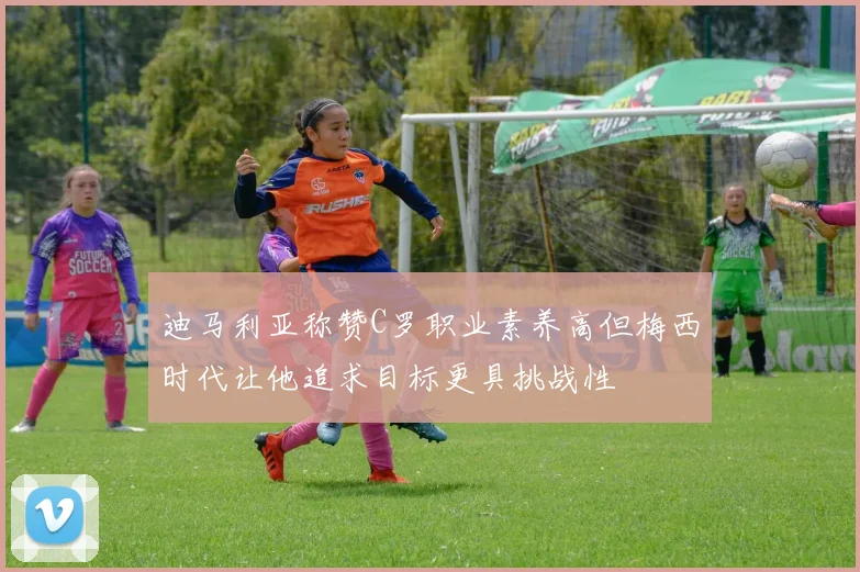 迪马利亚称赞C罗职业素养高但梅西时代让他追求目标更具挑战性