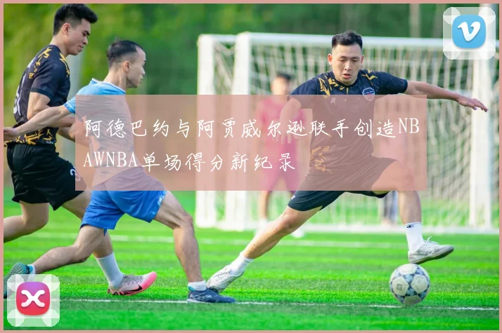 阿德巴约与阿贾威尔逊联手创造NBAWNBA单场得分新纪录